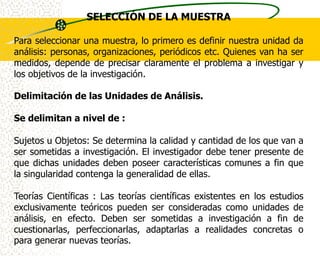SELECCIÓN DE LA MUESTRA

Para seleccionar una muestra, lo primero es definir nuestra unidad da
análisis: personas, organizaciones, periódicos etc. Quienes van ha ser
medidos, depende de precisar claramente el problema a investigar y
los objetivos de la investigación.

Delimitación de las Unidades de Análisis.

Se delimitan a nivel de :

Sujetos u Objetos: Se determina la calidad y cantidad de los que van a
ser sometidas a investigación. El investigador debe tener presente de
que dichas unidades deben poseer características comunes a fin que
la singularidad contenga la generalidad de ellas.

Teorías Científicas : Las teorías científicas existentes en los estudios
exclusivamente teóricos pueden ser consideradas como unidades de
análisis, en efecto. Deben ser sometidas a investigación a fin de
cuestionarlas, perfeccionarlas, adaptarlas a realidades concretas o
para generar nuevas teorías.
 