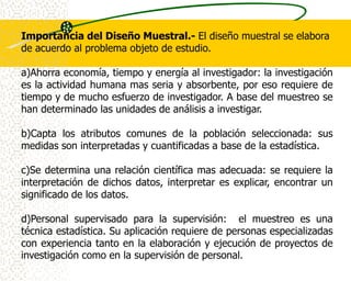 Importancia del Diseño Muestral.- El diseño muestral se elabora
de acuerdo al problema objeto de estudio.

a)Ahorra economía, tiempo y energía al investigador: la investigación
es la actividad humana mas seria y absorbente, por eso requiere de
tiempo y de mucho esfuerzo de investigador. A base del muestreo se
han determinado las unidades de análisis a investigar.

b)Capta los atributos comunes de la población seleccionada: sus
medidas son interpretadas y cuantificadas a base de la estadística.

c)Se determina una relación científica mas adecuada: se requiere la
interpretación de dichos datos, interpretar es explicar, encontrar un
significado de los datos.

d)Personal supervisado para la supervisión: el muestreo es una
técnica estadística. Su aplicación requiere de personas especializadas
con experiencia tanto en la elaboración y ejecución de proyectos de
investigación como en la supervisión de personal.
 