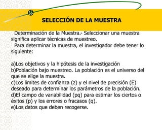 SELECCIÓN DE LA MUESTRA

  Determinación de la Muestra.- Seleccionar una muestra
significa aplicar técnicas de muestreo.
  Para determinar la muestra, el investigador debe tener lo
siguiente:

a)Los objetivos y la hipótesis de la investigación
b)Población bajo muestreo. La población es el universo del
que se elige la muestra.
c)Los limites de confianza (z) y el nivel de precisión (E)
deseado para determinar los parámetros de la población.
d)El campo de variabilidad (pq) para estimar los ciertos o
éxitos (p) y los errores o fracasos (q).
e)Los datos que deben recogerse.
 