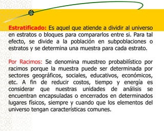 Estratificado: Es aquel que atiende a dividir al universo
en estratos o bloques para compararlos entre si. Para tal
efecto, se divide a la población en subpoblaciones o
estratos y se determina una muestra para cada estrato.

Por Racimos: Se denomina muestreo probabilístico por
racimos porque la muestra puede ser determinada por
sectores geográficos, sociales, educativos, económicos,
etc. A fin de reducir costos, tiempo y energía es
considerar que nuestras unidades de análisis se
encuentran encapsuladas o encerrados en determinados
lugares físicos, siempre y cuando que los elementos del
universo tengan características comunes.
 