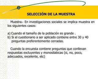 SELECCIÓN DE LA MUESTRA

  Muestra.- En investigaciones sociales se implica muestra en
los siguientes casos:

a) Cuando el tamaño de la población es grande .
b) Si el cuestionario a ser aplicado contiene entre 30 y 40
   preguntas preferentemente cerradas.

  Cuando la encuesta contiene preguntas que conllevan
respuestas excluyentes y monosilabicas (si, no, poco,
adecuados, excelente, etc)
 