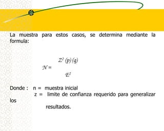 La muestra para estos casos, se determina mediante la
formula:


                   Z2   (p) (q)
            N=
                        E2


Donde : n = muestra inicial
        z = limite de confianza requerido para generalizar
los
            resultados.
 
