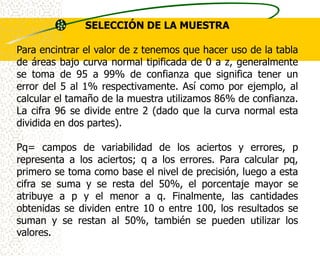 SELECCIÓN DE LA MUESTRA

Para encintrar el valor de z tenemos que hacer uso de la tabla
de áreas bajo curva normal tipificada de 0 a z, generalmente
se toma de 95 a 99% de confianza que significa tener un
error del 5 al 1% respectivamente. Así como por ejemplo, al
calcular el tamaño de la muestra utilizamos 86% de confianza.
La cifra 96 se divide entre 2 (dado que la curva normal esta
dividida en dos partes).

Pq= campos de variabilidad de los aciertos y errores, p
representa a los aciertos; q a los errores. Para calcular pq,
primero se toma como base el nivel de precisión, luego a esta
cifra se suma y se resta del 50%, el porcentaje mayor se
atribuye a p y el menor a q. Finalmente, las cantidades
obtenidas se dividen entre 10 o entre 100, los resultados se
suman y se restan al 50%, también se pueden utilizar los
valores.
 