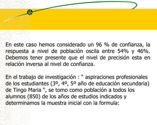 En este caso hemos considerado un 96 % de confianza, la
respuesta a nivel de población oscila entre 54% y 46%.
Debemos tener presente que el nivel de precisión esta en
relación inversa al nivel de confianza.

En el trabajo de investigación : “ aspiraciones profesionales
de los estudiantes (3º, 4º, 5º año de educación secundaria)
de Tingo Maria “, se tomo como población a todos los
alumnos (850) de los años de estudios indicados y
determinamos la muestra inicial con la formula:
 