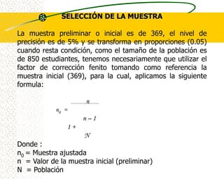 SELECCIÓN DE LA MUESTRA

La muestra preliminar o inicial es de 369, el nivel de
precisión es de 5% y se transforma en proporciones (0.05)
cuando resta condición, como el tamaño de la población es
de 850 estudiantes, tenemos necesariamente que utilizar el
factor de corrección fenito tomando como referencia la
muestra inicial (369), para la cual, aplicamos la siguiente
formula:

                      n
            n0 =
                     n–1
                1+
                     N
Donde :
n0 = Muestra ajustada
n = Valor de la muestra inicial (preliminar)
N = Población
 