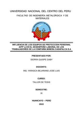 UNIVERSIDAD NACIONAL DEL CENTRO DEL PERU
FACULTAD DE INGENIERÍA METALÚRGICA Y DE
MATERIALES
INFLUENCIA DE LOS EQUIPOS DE PROTECCION PERSONAL
(EPP´s) EN EL DESEMPEÑO LABORAL DE LOS
TRABAJADORES DE LA COMPAÑÍA MINERA CASAPALCA S.A
PRESENTADO POR:
SIERRA QUISPE GABY
DOCENTE:
ING. YARASCA BEJARANO JOSE LUIS
CURSO:
TALLER DE TESIS
SEMESTRE:
IX
HUANCAYO – PERÚ
2022
 