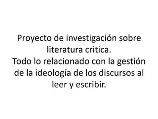 Proyecto de investigación sobre
literatura critica.
Todo lo relacionado con la gestión
de la ideología de los discursos al
leer y escribir.
 