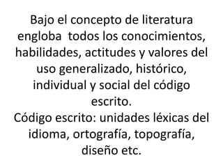 Bajo el concepto de literatura
engloba todos los conocimientos,
habilidades, actitudes y valores del
uso generalizado, histórico,
individual y social del código
escrito.
Código escrito: unidades léxicas del
idioma, ortografía, topografía,
diseño etc.
 