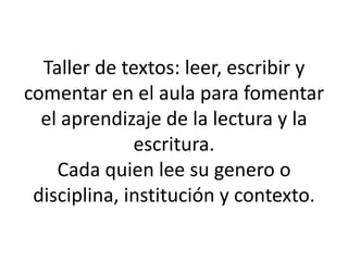 Taller de textos: leer, escribir y
comentar en el aula para fomentar
el aprendizaje de la lectura y la
escritura.
Cada quien lee su genero o
disciplina, institución y contexto.
 