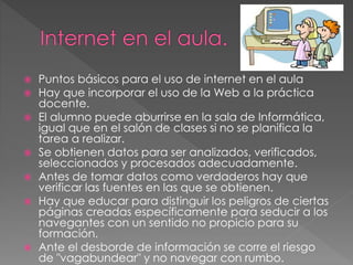  Puntos básicos para el uso de internet en el aula
 Hay que incorporar el uso de la Web a la práctica
docente.
 El alumno puede aburrirse en la sala de Informática,
igual que en el salón de clases si no se planifica la
tarea a realizar.
 Se obtienen datos para ser analizados, verificados,
seleccionados y procesados adecuadamente.
 Antes de tomar datos como verdaderos hay que
verificar las fuentes en las que se obtienen.
 Hay que educar para distinguir los peligros de ciertas
páginas creadas específicamente para seducir a los
navegantes con un sentido no propicio para su
formación.
 Ante el desborde de información se corre el riesgo
de "vagabundear" y no navegar con rumbo.
 