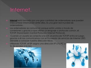  Internet está formado por una gran cantidad de ordenadores que pueden
intercambiar información entre ellos. Es una gran red mundial de
ordenadores.
 Los ordenadores se comunican porque están unidos a través de
conexiones y gracias a que utilizan un lenguaje o protocolo común, el
TCP/IP (Transmissión Control Protocol / Internet Protocol).
 Cuando un usuario se conecta a la red, el protocolo TCP/IP entra en juego,
gracias a él nos comunicamos con el Proveedor de servicios de Internet (ISP)
dándole a conocer nuestra dirección física.
 Utilizando TCP/IP, el ISP asigna una dirección IP a tu PC y en ese momento se
te da acceso a la red.
 