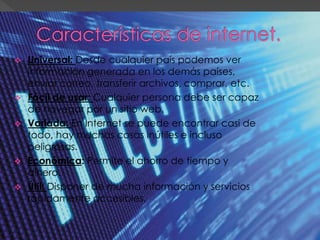  Universal: Desde cualquier país podemos ver
información generada en los demás países,
enviar correo, transferir archivos, comprar, etc.
 Fácil de usar: Cualquier persona debe ser capaz
de navegar por un sitio web.
 Variada: En Internet se puede encontrar casi de
todo, hay muchas cosas inútiles e incluso
peligrosas.
 Económica: Permite el ahorro de tiempo y
dinero.
 Útil: Disponer de mucha información y servicios
rápidamente accesibles.
 