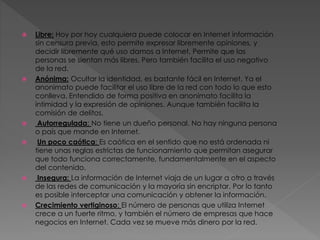  Libre: Hoy por hoy cualquiera puede colocar en Internet información
sin censura previa, esto permite expresar libremente opiniones, y
decidir libremente qué uso damos a Internet. Permite que las
personas se sientan más libres. Pero también facilita el uso negativo
de la red.
 Anónima: Ocultar la identidad, es bastante fácil en Internet. Ya el
anonimato puede facilitar el uso libre de la red con todo lo que esto
conlleva. Entendido de forma positiva en anonimato facilita la
intimidad y la expresión de opiniones. Aunque también facilita la
comisión de delitos.
 Autorregulada: No tiene un dueño personal. No hay ninguna persona
o país que mande en Internet.
 Un poco caótica: Es caótica en el sentido que no está ordenada ni
tiene unas reglas estrictas de funcionamiento que permitan asegurar
que todo funciona correctamente, fundamentalmente en el aspecto
del contenido.
 Insegura: La información de Internet viaja de un lugar a otro a través
de las redes de comunicación y la mayoría sin encriptar. Por lo tanto
es posible interceptar una comunicación y obtener la información.
 Crecimiento vertiginoso: El número de personas que utiliza Internet
crece a un fuerte ritmo, y también el número de empresas que hace
negocios en Internet. Cada vez se mueve más dinero por la red.
 
