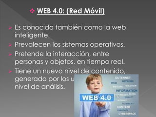  Es conocida también como la web
inteligente.
 Prevalecen los sistemas operativos.
 Pretende la interacción, entre
personas y objetos, en tiempo real.
 Tiene un nuevo nivel de contenido,
generado por los usuarios, y otro
nivel de análisis.
 WEB 4.0: (Red Móvil)
 