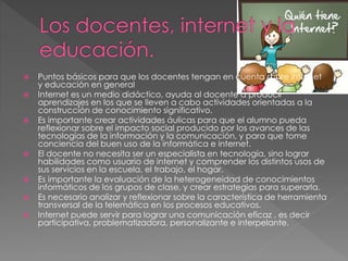  Puntos básicos para que los docentes tengan en cuenta sobre internet
y educación en general
 Internet es un medio didáctico, ayuda al docente a producir
aprendizajes en los que se lleven a cabo actividades orientadas a la
construcción de conocimiento significativo.
 Es importante crear actividades áulicas para que el alumno pueda
reflexionar sobre el impacto social producido por los avances de las
tecnologías de la información y la comunicación, y para que tome
conciencia del buen uso de la informática e internet.
 El docente no necesita ser un especialista en tecnología, sino lograr
habilidades como usuario de internet y comprender los distintos usos de
sus servicios en la escuela, el trabajo, el hogar.
 Es importante la evaluación de la heterogeneidad de conocimientos
informáticos de los grupos de clase, y crear estrategias para superarla.
 Es necesario analizar y reflexionar sobre la característica de herramienta
transversal de la telemática en los procesos educativos.
 Internet puede servir para lograr una comunicación eficaz , es decir
participativa, problematizadora, personalizante e interpelante.
 