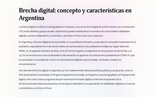 Brecha digital: concepto y características en
Argentina
Labrechadigital se refiere aladesigualdad en el acceso y uso de las tecnologías de lainformación y lacomunicación
(TIC) entre distintos grupos sociales.Estabrechapuede manifestarse en términos de conectividad, habilidades
digitales, acceso adispositivos, contenidos y servicios en línea, entre otros aspectos.
En Argentina, labrechadigital se haconvertido en un problemarelevante, yaque afectaaunaparte importante de la
población, especialmente en las zonas rurales, los barrios pobres y las poblaciones indígenas.Según datos del
INDEC, en el segundo trimestre de 2021, el 41,5% de los hogares en Argentinano teníaacceso aInternet fijo, y el
12,1% no teníaacceso aunacomputadora.Estasituación se agravaen el contexto de lapandemiade COVID-19, que
haacentuado lanecesidad de contar con herramientas digitales parael trabajo, el estudio, lasalud y el
entretenimiento.
Paraabordar labrechadigital en Argentina, se han implementado diversas políticas públicas y programas, como el
Plan Nacional de Conectividad, el ProgramaArgentinaConectada, el ProgramaConectar Igualdad y el ProgramaPaís
Digital, entre otros.Estos programas buscan fomentar lainclusión digital através de laexpansión de la
infraestructurade telecomunicaciones, laentregade dispositivos, lacapacitación en habilidades digitales y el acceso
acontenidos y servicios en línea.
 