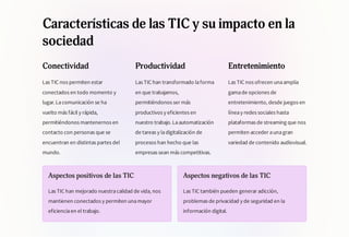 Características de las TIC y su impacto en la
sociedad
Conectividad
Las TIC nos permiten estar
conectados en todo momento y
lugar.Lacomunicación se ha
vuelto más fácil y rápida,
permitiéndonos mantenernos en
contacto con personas que se
encuentran en distintas partes del
mundo.
Productividad
Las TIC han transformado laforma
en que trabajamos,
permitiéndonos ser más
productivos y eficientes en
nuestro trabajo.Laautomatización
de tareas y ladigitalización de
procesos han hecho que las
empresas sean más competitivas.
Entretenimiento
Las TIC nos ofrecen unaamplia
gamade opciones de
entretenimiento, desde juegos en
líneay redes sociales hasta
plataformas de streaming que nos
permiten acceder aunagran
variedad de contenido audiovisual.
Aspectos positivos de las TIC
Las TIC han mejorado nuestracalidad de vida, nos
mantienen conectados y permiten unamayor
eficienciaen el trabajo.
Aspectos negativos de las TIC
Las TIC también pueden generar adicción,
problemas de privacidad y de seguridad en la
información digital.
 