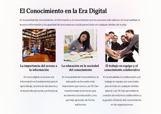 El Conocimiento en la Era Digital
En lasociedad del conocimiento, lainformación y el conocimiento son los recursos más valiosos.En laactualidad, el
acceso ainformación y lacapacidad de procesarlaes crucial parael éxito en cualquier ámbito de lavida.
La importancia del acceso a
la información
En laeradigital, el acceso ala
información es fundamental parael
aprendizaje, latomade decisiones y
el desarrollo personal y profesional.
La educación en la sociedad
del conocimiento
En lasociedad del conocimiento, la
educación se havuelto más
importante que nunca.Las TIC han
transformado laformaen que
accedemos alaeducación y nos
permite aprender de forma
autónoma.
El trabajo en equipo y el
conocimiento colaborativo
En laactualidad, lacolaboración y el
trabajo en equipo son esenciales
parael éxito en cualquier ámbito
laboral.Las TIC han permitido la
creación de entornos colaborativos y
lagestión eficiente del conocimiento
en las organizaciones.
 