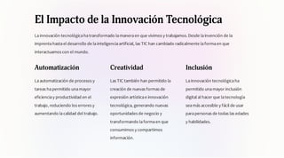 El Impacto de la Innovación Tecnológica
Lainnovación tecnológicahatransformado lamaneraen que vivimos y trabajamos.Desde lainvención de la
imprentahastael desarrollo de lainteligenciaartificial, las TIC han cambiado radicalmente laformaen que
interactuamos con el mundo.
Automatización
Laautomatización de procesos y
tareas hapermitido unamayor
eficienciay productividad en el
trabajo, reduciendo los errores y
aumentando lacalidad del trabajo.
Creatividad
Las TIC también han permitido la
creación de nuevas formas de
expresión artísticae innovación
tecnológica, generando nuevas
oportunidades de negocio y
transformando laformaen que
consumimos y compartimos
información.
Inclusión
Lainnovación tecnológicaha
permitido unamayor inclusión
digital al hacer que latecnología
seamás accesible y fácil de usar
parapersonas de todas las edades
y habilidades.
 