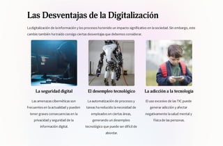 Las Desventajas de la Digitalización
Ladigitalización de lainformación y los procesos hatenido un impacto significativo en lasociedad.Sin embargo, este
cambio también hatraído consigo ciertas desventajas que debemos considerar.
La seguridad digital
Las amenazas cibernéticas son
frecuentes en laactualidad y pueden
tener graves consecuencias en la
privacidad y seguridad de la
información digital.
El desempleo tecnológico
Laautomatización de procesos y
tareas hareducido lanecesidad de
empleados en ciertas áreas,
generando un desempleo
tecnológico que puede ser difícil de
abordar.
La adicción a la tecnología
El uso excesivo de las TIC puede
generar adicción y afectar
negativamente lasalud mental y
físicade las personas.
 
