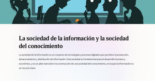 La sociedad de la información y la sociedad
del conocimiento
Lasociedad de lainformación es un conjunto de tecnologías y procesos digitales que permiten laproducción,
almacenamiento y distribución de información.Estasociedad es fundamental parael desarrollo humano y
económico, y es un pilar esencial en laconstrucción de unasociedad del conocimiento, en laque lainformación es
un recurso clave.
 