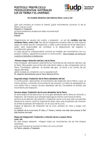 POSTITULO PRIEMR CICLO
MODULOCIENCIAS NATURALES
EJE DE TIERRA Y EL UNIVERSO

               Un modelo dinámico del sistema Tierra, Luna y Sol


¿De qué manera se mueve la Tierra? ¿Qué movimientos conoces tú de la
Tierra y de la Luna?
Rotación y Traslación
¿Cómo podríamos evidenciar tales movimientos?
Día/ Noche
Eclipse

Organícense en grupos de cuatro, y preparen un set de carteles con los
nombres Tierra, Luna y Sol. Tres de los integrantes tendrán roles en este sistema
según el cartel que les corresponda, y el/la cuarta tendrá el rol de director/a,
quien será responsable de contribuir a la elaboración de registros y
coordinación general.
A cada grupo le corresponderá construir el modelo de movimientos con sus
propios cuerpos, siguiendo la pauta a continuación. Este modelo no toma en
cuenta ni tamaños ni distancias.

 Primera etapa: Rotación del Sol y de la Tierra.
Para empezar, demuestren solamente los movimientos de rotación del Sol y de
la Tierra. Recuerden que el Sol rota más lento sobre su eje comparado con la
Tierra. Consideren además el sentido del giro (a favor o en contra de las
agujas del reloj).
¿Este modelo es coherente con tu experiencia?
Sí, estamos demostrando que la Tierra demora 24 hrs.

Segunda etapa: Traslación de la Tierra alrededor del Sol.
A continuación, demuestren el movimiento de traslación de la Tierra y que, al
mismo tiempo, continúen el movimiento de rotación. La Tierra se desplazará en
una órbita más o menos circular alrededor del Sol. Considerar el sentido del
movimiento de traslación.

Tercera etapa: Traslación de la Luna alrededor de la Tierra.
En esta etapa el Sol descansa, la Luna gira alrededor de la Tierra en rotación y
traslación, de manera que siempre exponga la misma cara hacia la Tierra.
¿Cómo es la relación de rotación y traslación de la Luna que solo nos permite
observar la misma cara? Es importante tener claro que el período de rotación
es similar al período de traslación, en el caso de la Luna.
Hagan el ejercicio de traslación de la Luna, primero sin rotar y luego con
rotación.
La rotación de la Luna dura 27 días y 7 horas y vemos una sola cara porque el Sol
solo ilumina una cara.

Etapa de integración: Traslación y rotación de los cuerpos Tierra,
Luna, Sol.
En esta etapa deberán integrar todos los movimientos de las tres etapas
anteriores.
¿De qué manera se mueven la Tierra, la Luna y el Sol?
La Tierra: rotación y Traslación


                                                                               5
 
