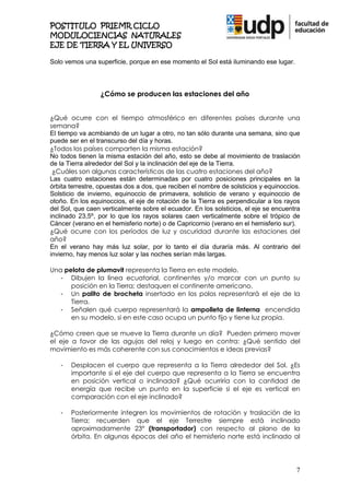 POSTITULO PRIEMR CICLO
MODULOCIENCIAS NATURALES
EJE DE TIERRA Y EL UNIVERSO

Solo vemos una superficie, porque en ese momento el Sol está iluminando ese lugar.




                 ¿Cómo se producen las estaciones del año


¿Qué ocurre con el tiempo atmosférico en diferentes países durante una
semana?
El tiempo va acmbiando de un lugar a otro, no tan sólo durante una semana, sino que
puede ser en el transcurso del día y horas.
¿Todos los países comparten la misma estación?
No todos tienen la misma estación del año, esto se debe al movimiento de traslación
de la Tierra alrededor del Sol y la inclinación del eje de la Tierra.
 ¿Cuáles son algunas características de las cuatro estaciones del año?
Las cuatro estaciones están determinadas por cuatro posiciones principales en la
órbita terrestre, opuestas dos a dos, que reciben el nombre de solsticios y equinoccios.
Solsticio de invierno, equinoccio de primavera, solsticio de verano y equinoccio de
otoño. En los equinoccios, el eje de rotación de la Tierra es perpendicular a los rayos
del Sol, que caen verticalmente sobre el ecuador. En los solsticios, el eje se encuentra
inclinado 23,5º, por lo que los rayos solares caen verticalmente sobre el trópico de
Cáncer (verano en el hemisferio norte) o de Capricornio (verano en el hemisferio sur).
¿Qué ocurre con los períodos de luz y oscuridad durante las estaciones del
año?
En el verano hay más luz solar, por lo tanto el día duraría más. Al contrario del
invierno, hay menos luz solar y las noches serían más largas.

Una pelota de plumavit representa la Tierra en este modelo.
   - Dibujen la línea ecuatorial, continentes y/o marcar con un punto su
      posición en la Tierra; destaquen el continente americano.
   - Un palito de brocheta insertado en los polos representará el eje de la
      Tierra.
   - Señalen qué cuerpo representará la ampolleta de linterna encendida
      en su modelo, si en este caso ocupa un punto fijo y tiene luz propia.

¿Cómo creen que se mueve la Tierra durante un día? Pueden primero mover
el eje a favor de las agujas del reloj y luego en contra: ¿Qué sentido del
movimiento es más coherente con sus conocimientos e ideas previas?

   -   Desplacen el cuerpo que representa a la Tierra alrededor del Sol. ¿Es
       importante si el eje del cuerpo que representa a la Tierra se encuentra
       en posición vertical o inclinada? ¿Qué ocurriría con la cantidad de
       energía que recibe un punto en la superficie si el eje es vertical en
       comparación con el eje inclinado?

   -   Posteriormente integren los movimientos de rotación y traslación de la
       Tierra; recuerden que el eje Terrestre siempre está inclinado
       aproximadamente 23° (transportador) con respecto al plano de la
       órbita. En algunas épocas del año el hemisferio norte está inclinado al




                                                                                      7
 
