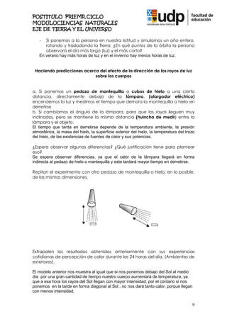 POSTITULO PRIEMR CICLO
MODULOCIENCIAS NATURALES
EJE DE TIERRA Y EL UNIVERSO

   -  Si ponemos a la persona en nuestra latitud y simulamos un año entero,
      rotando y trasladando la Tierra: ¿En qué puntos de la órbita la persona
      observará el día más largo (luz) y el más corto?
   En verano hay más horas de luz y en el invierno hay menos horas de luz.


 Haciendo predicciones acerca del efecto de la dirección de los rayos de luz
                            sobre los cuerpos


a. Si ponemos un pedazo de mantequilla o cubos de hielo a una cierta
distancia, directamente debajo de la lámpara, (alargador eléctrico)
encendemos la luz y medimos el tiempo que demora la mantequilla o hielo en
derretirse.
b. Si cambiamos el ángulo de la lámpara, para que los rayos lleguen muy
inclinados, pero se mantiene la misma distancia (huincha de medir) entre la
lámpara y el objeto.
El tiempo que tarda en derretirse depende de la temperatura ambiente, la presión
atmosférica, la masa del hielo, la superficie exterior del hielo, la temperatura del trozo
del hielo, de las existencias de fuentes de calor y sus potencias.

¿Espera observar algunas diferencias? ¿Qué justificación tiene para plantear
eso?
Se espera observar diferencias, ya que el calor de la lámpara llegará en forma
indirecta al pedazo de hielo o mantequilla y este tardará mayor tiempo en derretirse.

Repitan el experimento con otro pedazo de mantequilla o hielo, en lo posible,
de las mismas dimensiones.




Extrapolen los resultados obtenidos anteriormente con sus experiencias
cotidianas de percepción de calor durante las 24 horas del día. (Ambientes de
exteriores).

El modelo anterior nos muestra al igual que si nos ponemos debajo del Sol al medio
día por una gran cantidad de tiempo nuestro cuerpo aumentará de temperatura, ya
que a esa hora los rayos del Sol llegan con mayor intensidad, por el contario si nos
ponemos en la tarde en forma diagonal al Sol , no nos dará tanto calor, porque llegan
con menos intensidad.


                                                                                        9
 
