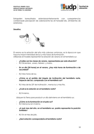 POSTITULO PRIMER CICLO
MODULO CIENCIAS NATURALES
EJE DE TIERRA Y EL UNIVERSO




Extrapolen   losresultados obtenidosanteriormente    con    susexperiencias
cotidianasde percepción de calordurante las 24 horasdel día. (Ambientes de
exteriores).


Desafíos:




El verano es la estación del año más calurosa; entonces, es la época en que
hayuna mayor intensidad de luz y más horas de iluminación.
Utilizando el modelo representen la estación de verano en el hemisferio sur.

    -   ¿Cuáles son los meses de verano, representados por esta situación?
    -   R// Diciembre , enero, febrero y marzo.

    -   En un día (24 horas) en el verano, ¿hay más horas de iluminación o de
        oscuridad?

    -   R// Mas horas de luz.

    -   ¿Cómo es el sentido del ángulo de inclinación del hemisferio norte,
        respecto del Sol, comparado con el hemisferio sur?

    -   R// Mas de los 23° de inclinación , menos luz y mas frio.

    -   ¿Cuál es la estación en el hemisferio norte?

    -   R// Invierno.

    Ubiquen la Tierra para producir un día deinvierno en el hemisferio sur.

    -   ¿Cómo es la iluminación en el polo sur?
    -   R// Menos luz en invierno.

    -   ¿A qué mes del año, en el hemisferio sur, podría representar la posición
        exhibida?

    -   R// En el mes de julio.

    -   ¿Qué estación correspondería al hemisferio norte?



                                                                              10
 