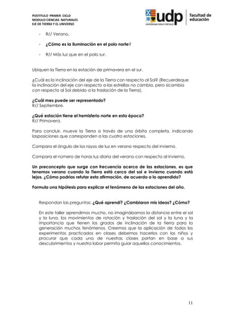POSTITULO PRIMER CICLO
MODULO CIENCIAS NATURALES
EJE DE TIERRA Y EL UNIVERSO


    -   R// Verano.

    -   ¿Cómo es la iluminación en el polo norte?

    -   R// Más luz que en el polo sur.


Ubiquen la Tierra en la estación de primavera en el sur.

¿Cuál es la inclinación del eje de la Tierra con respecto al Sol? (Recuerdeque
la inclinación del eje con respecto a las estrellas no cambia, pero sícambia
con respecto al Sol debido a la traslación de la Tierra).

¿Cuál mes puede ser representado?
R// Septiembre.

¿Qué estación tiene el hemisferio norte en esta época?
R// Primavera.

Para concluir, mueve la Tierra a través de una órbita completa, indicando
lasposiciones que corresponden a las cuatro estaciones.

Compara el ángulo de los rayos de luz en verano respecto del invierno.

Compara el número de horas luz diaria del verano con respecto al invierno.

Un preconcepto que surge con frecuencia acerca de las estaciones, es que
tenemos verano cuando la Tierra está cerca del sol e invierno cuando está
lejos. ¿Cómo podrías refutar esta afirmación, de acuerdo a lo aprendido?

Formula una hipótesis para explicar el fenómeno de las estaciones del año.


    Respondan las preguntas: ¿Qué aprendí? ¿Cambiaron mis ideas? ¿Cómo?

    En este taller aprendimos mucho, no imaginábamos la distancia entre el sol
    y la luna, los movimientos de rotación y traslación del sol y la luna y la
    importancia que tienen los grados de inclinación de la tierra para la
    generación muchos fenómenos. Creemos que la aplicación de todos los
    experimentos practicados en clases debemos hacerlos con los niños y
    procurar que cada una de nuestras clases partan en base a sus
    descubrimientos y nuestra labor permita guiar aquellos conocimientos.




                                                                             11
 