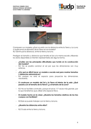 POSTITULO PRIMER CICLO
MODULO CIENCIAS NATURALES
EJE DE TIERRA Y EL UNIVERSO




Comparen sus modelos ¿Qué ocurrirá con la distancia entre la Tierra y La Luna
si duplicamos el diámetro de la Tierra en el modelo?
R// disminuye la distancia, entre la tierra y la luna.

Predigan el tamaño y distancia que tendría el Sol a la misma escala utilizando
los datos disponibles e intenten representarlos de alguna forma.

    -   ¿Cuáles son las principales dificultades que tuviste en la construcción
        del modelo?
    -   R// No se podría construir el sol por que las dimensiones son muy
        extensa.
    -
    -   ¿Por qué es difícil hacer un modelo a escala real para mostrar tamaños
        y distancias astronómicas?
    -   R// porque no está el espacio para proyectar las dimensiones
        necesarias.

    -   Si construyes un modelo del Sol y la Tierra al interior de la sala: ¿Qué
        pasaría con el tamaño de la Tierra? ¿y el tamaño de la Luna?

    -   R// No es factible construirlo, porque el sol es 117 veces más grande, por
        lo que tendríamos que utilizar otro espacio físico.

    -   El modelo hecho en la clase: ¿Muestra los tamaños relativos de los tres
        cuerpos con facilidad?

    -   R//Solo se puede trabajar con la tierra y la luna.

    -   ¿Muestra las distancias entre ellos?

    -   R// Si solo entre la tierra y la luna.




                                                                                4
 