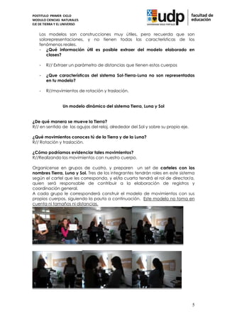 POSTITULO PRIMER CICLO
MODULO CIENCIAS NATURALES
EJE DE TIERRA Y EL UNIVERSO


    Los modelos son construcciones muy útiles, pero recuerda que son
    solorepresentaciones, y no tienen todas las características de los
    fenómenos reales.
    - ¿Qué información útil es posible extraer del modelo elaborado en
        clases?

    -   R// Extraer un parámetro de distancias que tienen estos cuerpos

    -   ¿Que características del sistema Sol-Tierra-Luna no son representadas
        en tu modelo?

    -   R//movimientos de rotación y traslación.


                 Un modelo dinámico del sistema Tierra, Luna y Sol


¿De qué manera se mueve la Tierra?
R// en sentido de las agujas del reloj, alrededor del Sol y sobre su propio eje.

¿Qué movimientos conoces tú de la Tierra y de la Luna?
R// Rotación y traslación.

¿Cómo podríamos evidenciar tales movimientos?
R//Realizando los movimientos con nuestro cuerpo.

Organícense en grupos de cuatro, y preparen un set de carteles con los
nombres Tierra, Luna y Sol. Tres de los integrantes tendrán roles en este sistema
según el cartel que les corresponda, y el/la cuarta tendrá el rol de director/a,
quien será responsable de contribuir a la elaboración de registros y
coordinación general.
A cada grupo le corresponderá construir el modelo de movimientos con sus
propios cuerpos, siguiendo la pauta a continuación. Este modelo no toma en
cuenta ni tamaños ni distancias.




                                                                                   5
 