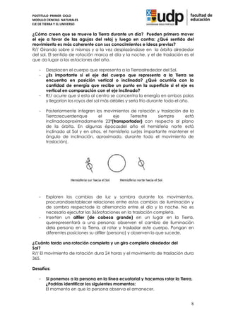 POSTITULO PRIMER CICLO
MODULO CIENCIAS NATURALES
EJE DE TIERRA Y EL UNIVERSO


¿Cómo creen que se mueve la Tierra durante un día? Pueden primero mover
el eje a favor de las agujas del reloj y luego en contra: ¿Qué sentido del
movimiento es más coherente con sus conocimientos e ideas previas?
R// Girando sobre si mismas y a la vez desplazándose en la órbita alrededor
del sol. El sentido de rotación marca el día y la noche, y el de traslación es el
que da lugar a las estaciones del año.

    -   Desplacen el cuerpo que representa a la Tierraalrededor del Sol.
    -   ¿Es importante si el eje del cuerpo que representa a la Tierra se
        encuentra en posición vertical o inclinada? ¿Qué ocurriría con la
        cantidad de energía que recibe un punto en la superficie si el eje es
        vertical en comparación con el eje inclinado?
    -   R// ocurre que si esta al centro se concentra la energía en ambos polos
        y llegarían los rayos del sol más débiles y seria frio durante todo el año.

    -   Posteriormente integren los movimientos de rotación y traslación de la
        Tierra;recuerdenque       el      eje      Terrestre    siempre    está
        inclinadoaproximadamente 23°(transportador) con respecto al plano
        de la órbita. En algunas épocasdel año el hemisferio norte está
        inclinado al Sol y en otros, el hemisferio sur(es importante mantener el
        ángulo de inclinación, aproximado, durante todo el movimiento de
        traslación).




    -   Exploren los cambios de luz y sombra durante los movimientos,
        procurandoestablecer relaciones entre estos cambios de iluminación y
        de sombra respectode la alternancia entre el día y la noche. No es
        necesario ejecutar las 365rotaciones en la traslación completa.
    -   Inserten un alfiler (de cabeza grande) en un lugar en la Tierra,
        querepresentará a una persona; observen el cambio de iluminación
        dela persona en la Tierra, al rotar y trasladar este cuerpo. Pongan en
        diferentes posiciones su alfiler (persona) y observen lo que sucede.

¿Cuánto tarda una rotación completa y un giro completo alrededor del
Sol?
R// El movimiento de rotación dura 24 horas y el movimiento de traslación dura
365.

Desafíos:

    -   Si ponemos a la persona en la línea ecuatorial y hacemos rotar la Tierra,
        ¿Podrías identificar los siguientes momentos:
        El momento en que la persona observa el amanecer.


                                                                                 8
 