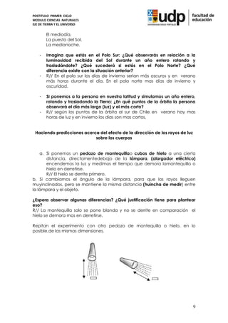 POSTITULO PRIMER CICLO
MODULO CIENCIAS NATURALES
EJE DE TIERRA Y EL UNIVERSO


        El mediodía.
        La puesta del Sol.
        La medianoche.

    -   Imagina que estás en el Polo Sur: ¿Qué observarás en relación a la
        luminosidad recibida del Sol durante un año entero rotando y
        trasladándote? ¿Qué sucederá si estás en el Polo Norte? ¿Qué
        diferencia existe con la situación anterior?
    -   R// En el polo sur los días de invierno serian más oscuros y en verano
        más horas durante el día. En el polo norte mas días de invierno y
        oscuridad.

    -   Si ponemos a la persona en nuestra latitud y simulamos un año entero,
        rotando y trasladando la Tierra: ¿En qué puntos de la órbita la persona
        observará el día más largo (luz) y el más corto?
    -   R// según los puntos de la órbita al sur de Chile en verano hay mas
        horas de luz y en invierno los días son mas cortos.


 Haciendo predicciones acerca del efecto de la dirección de los rayos de luz
                            sobre los cuerpos


    a. Si ponemos un pedazo de mantequillao cubos de hielo a una cierta
       distancia, directamentedebajo de la lámpara, (alargador eléctrico)
       encendemos la luz y medimos el tiempo que demora lamantequilla o
       hielo en derretirse.
       R// El hielo se derrite primero.
b. Si cambiamos el ángulo de la lámpara, para que los rayos lleguen
muyinclinados, pero se mantiene la misma distancia (huincha de medir) entre
la lámpara y el objeto.

¿Espera observar algunas diferencias? ¿Qué justificación tiene para plantear
eso?
R// La mantequilla solo se pone blanda y no se derrite en comparación el
hielo se demora mas en derretirse.

Repitan el experimento con otro pedazo de mantequilla o hielo, en lo
posible,de las mismas dimensiones.




                                                                               9
 