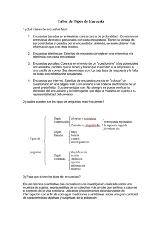 Taller de Tipos de Encuesta
1¿Qué clases de encuestas hay?
1. Encuestas basadas en entrevistas cara a cara o de profundidad : Consisten en
entrevistas directas o personales con cada encuestado. Tienen la ventaja de
ser controladas y guiadas por el encuestador, además, se suele obtener más
información que con otros medios.
2. Encuestas telefónicas: Este tipo de encuesta consiste en una entrevista vía
telefónica con cada encuestado
3. Encuestas postales: Consiste en el envío de un "cuestionario" a los potenciales
encuestados, pedirles que lo llenen y hacer que lo remitan a la empresa o a
una casilla de correo. Sus desventajas son: La baja tasa de respuesta y la falta
de listas con información actualizada.
4. Encuestas por internet: Este tipo de encuesta consiste en "colocar" un
cuestionario en una página web o en enviarlo a los correos electrónicos de un
panel predefinido. Sus desventajas son: No siempre se puede verificar la
identidad del encuestado y la interrogante que deja la muestra en cuanto a su
representatividad del universo.
2¿cuales pueden ser los tipos de preguntas mas frecuentes?
3¿Para que sirven los tipos de encuestas?
En una técnica cuantitativa que consiste en una investigación realizada sobre una
muestra de sujetos, representativa de un colectivo más amplio que se lleva a cabo en
el contexto de la vida cotidiana, utilizando procedimientos estandarizados de
interrogación con el fin de conseguir mediciones cuantitativas sobre una gran cantidad
de características objetivas y subjetivas de la población.
 