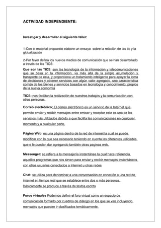 ACTIVIDAD INDEPENDIENTE:



Investigar y desarrollar el siguiente taller:


1-Con el material propuesto elabore un ensayo sobre la relación de las tic y la
globalización

2-Por favor defina los nuevos medios de comunicación que se han desarrollado
a través de las TICS:
Que son las TICS: son las tecnología de la información y telecomunicaciones
que se basa en la información, va más allá de la simple acumulación y
transporte de ésta, y proporciona un tratamiento inteligente para apoyar la toma
de decisiones y obtener servicios con algún valor agregado, una característica
común de los bienes y servicios basados en tecnología y conocimiento, propios
de la nueva economía

TICS: nos facilitan la realización de nuestros trabajos y la comunicación con
otras personas.

Correo electrónico: El correo electrónico es un servicio de la Internet que
permite enviar y recibir mensajes entre emisor y receptor este es uno de los
servicios más utilizados debido a que facilita las comunicaciones en cualquier
momento y a cualquier parte.

Página Web: es una página dentro de la red de internet la cual se puede
modificar con lo que sea necesario teniendo en cuenta las diferentes utilidades
que e le puedan dar agregando también otras paginas web.

Messenger: se refiere a la mensajería instantánea la cual hace referencia
aquellos programas que nos sirven para enviar y recibir mensajes instantáneos
con otros usuarios conectados a Internet u otras redes

Chat: se utiliza para denominar a una conversación en conexión a una red de
internet en tiempo real que se establece entre dos o más personas.
Básicamente se produce a través de textos escrito

Foros virtuales Podemos definir el foro virtual como un espacio de
comunicación formado por cuadros de diálogo en los que se van incluyendo
mensajes que pueden ir clasificados temáticamente.
 