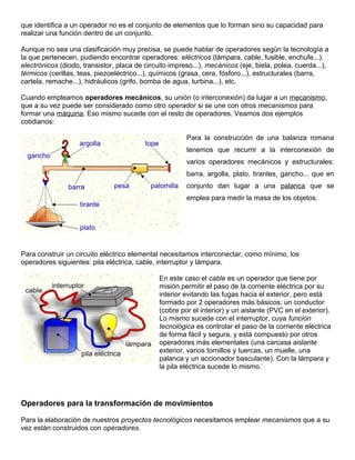 que identifica a un operador no es el conjunto de elementos que lo forman sino su capacidad para
realizar una función dentro de un conjunto.
Aunque no sea una clasificación muy precisa, se puede hablar de operadores según la tecnología a
la que pertenecen, pudiendo encontrar operadores: eléctricos (lámpara, cable, fusible, enchufe...),
electrónicos (diodo, transistor, placa de circuito impreso...), mecánicos (eje, biela, polea, cuerda...),
térmicos (cerillas, teas, piezoeléctrico...), químicos (grasa, cera, fósforo...), estructurales (barra,
cartela, remache...), hidráulicos (grifo, bomba de agua, turbina...), etc.
Cuando empleamos operadores mecánicos, su unión (o interconexión) da lugar a un mecanismo,
que a su vez puede ser considerado como otro operador si se une con otros mecanismos para
formar una máquina. Eso mismo sucede con el resto de operadores. Veamos dos ejemplos
cotidianos:
Para la construcción de una balanza romana
tenemos que recurrir a la interconexión de
varios operadores mecánicos y estructurales:
barra, argolla, plato, tirantes, gancho... que en
conjunto dan lugar a una palanca que se
emplea para medir la masa de los objetos.
Para construir un circuito eléctrico elemental necesitamos interconectar, como mínimo, los
operadores siguientes: pila eléctrica, cable, interruptor y lámpara.
En este caso el cable es un operador que tiene por
misión permitir el paso de la corriente eléctrica por su
interior evitando las fugas hacia el exterior, pero está
formado por 2 operadores más básicos: un conductor
(cobre por el interior) y un aislante (PVC en el exterior).
Lo mismo sucede con el interruptor, cuya función
tecnológica es controlar el paso de la corriente eléctrica
de forma fácil y segura, y está compuesto por otros
operadores más elementales (una carcasa aislante
exterior, varios tornillos y tuercas, un muelle, una
palanca y un accionador basculante). Con la lámpara y
la pila eléctrica sucede lo mismo.
Operadores para la transformación de movimientos
Para la elaboración de nuestros proyectos tecnológicos necesitamos emplear mecanismos que a su
vez están construidos con operadores.
 