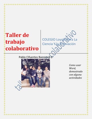 Taller de
trabajo
colaborativo
COLEGIO Loyola Para La
Ciencia Y la Innovación
Pablo Cifuentes Barrera 8-2
Como usar
Word,
demostrado
con alguna
actividades
 