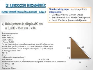 Los mosqueteros
- Cardoza Valera, Gerson David
- Ruiz Basauri, Ana María Concepción
- Lupú Cardoza, Josemarcial Junior

Tenemos como dato:
Sen C = 0,6
Sen C = 6k/10k
Sen C = 3k/5k
¿Porqué 3k/5k?
Porque hay fracciones que al momento de simplificarlas, me van
a dar 0,6 así que le ponemos la «k» como constante, ahora, como
se han dado cuenta Es un triángulo rectángulo 37° y 53°, así que
al 32 lo igualamos a 4k:
32 = 4k
8=k
Hallamos las otras medidas:
5k = 5(8) = 40
y
3k = 3(8) = 24
Terminamos hallando el perímetro como nos piden, sumamos todas las medidas
P = 40 + 32 + 24
P = 96
Respuesta: 96 cm

A

40

24

B

C
32

 