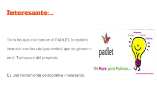 Interesante:...
Todo los que escribas en el PADLET, lo podréis
incrustar con los códigos embed que se generan,
en el Twinspace del proyecto.
Es una herramienta colaborativa interesante.
 