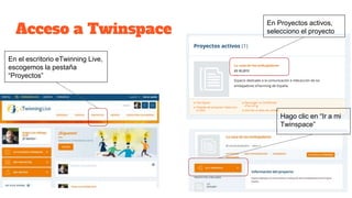 Acceso a Twinspace
En el escritorio eTwinning Live,
escogemos la pestaña
“Proyectos”
En Proyectos activos,
selecciono el proyecto
Hago clic en “Ir a mi
Twinspace”
 