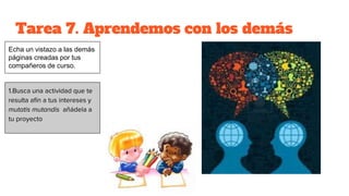 Tarea 7. Aprendemos con los demás
1.Busca una actividad que te
resulta afín a tus intereses y
mutatis mutandis añádela a
tu proyecto
Echa un vistazo a las demás
páginas creadas por tus
compañeros de curso.
 