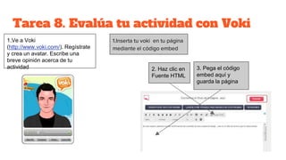 Tarea 8. Evalúa tu actividad con Voki
1.Inserta tu voki en tu página
mediante el código embed
1.Ve a Voki
(http://www.voki.com/). Regístrate
y crea un avatar. Escribe una
breve opinión acerca de tu
actividad 2. Haz clic en
Fuente HTML
3. Pega el código
embed aquí y
guarda la página
 