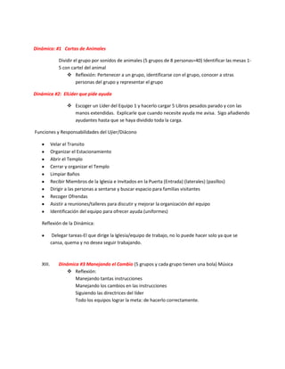 Dinámica: #1 Cartas de Animales
Dividir el grupo por sonidos de animales (5 grupos de 8 personas=40) Identificar las mesas 1-
5 con cartel del animal
 Reflexión: Pertenecer a un grupo, identificarse con el grupo, conocer a otras
personas del grupo y representar el grupo
Dinámica #2: ElLíder que pide ayuda
 Escoger un Líder del Equipo 1 y hacerlo cargar 5 Libros pesados parado y con las
manos extendidas. Explicarle que cuando necesite ayuda me avisa. Sigo añadiendo
ayudantes hasta que se haya dividido toda la carga.
Funciones y Responsabilidades del Ujier/Diácono
Velar el Transito
Organizar el Estacionamiento
Abrir el Templo
Cerrar y organizar el Templo
Limpiar Baños
Recibir Miembros de la Iglesia e Invitados en la Puerta (Entrada) (laterales) (pasillos)
Dirigir a las personas a sentarse y buscar espacio para familias visitantes
Recoger Ofrendas
Asistir a reuniones/talleres para discutir y mejorar la organización del equipo
Identificación del equipo para ofrecer ayuda (uniformes)
Reflexión de la Dinámica:
Delegar tareas-El que dirige la Iglesia/equipo de trabajo, no lo puede hacer solo ya que se
cansa, quema y no desea seguir trabajando.
XIII. Dinámica #3 Manejando el Cambio (5 grupos y cada grupo tienen una bola) Música
 Reflexión:
Manejando tantas instrucciones
Manejando los cambios en las instrucciones
Siguiendo las directrices del líder
Todo los equipos lograr la meta: de hacerlo correctamente.
 