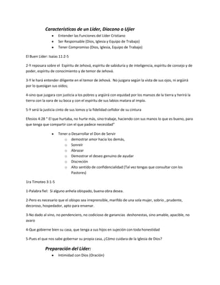 Características de un Líder, Diacono o Ujier
Entender las Funciones del Líder Cristiano
Ser Responsable (Dios, Iglesia y Equipo de Trabajo)
Tener Compromiso (Dios, Iglesia, Equipo de Trabajo)
El Buen Líder: Isaías 11:2-5
2-Y reposara sobre el Espíritu de Jehová, espíritu de sabiduría y de inteligencia, espíritu de consejo y de
poder, espíritu de conocimiento y de temor de Jehová.
3-Y le hará entender diligente en el temor de Jehová. No juzgara según la vista de sus ojos, ni argüirá
por lo queoigan sus oídos;
4-sino que juzgara con justicia a los pobres y argüirá con equidad por los mansos de la tierra y herirá la
tierra con la vara de su boca y con el espíritu de sus labios matara al impío.
5-Y será la justicia cinto de sus lomos y la fidelidad ceñidor de su cintura
Efesios 4:28 “ El que hurtaba, no hurte más, sino trabaje, haciendo con sus manos lo que es bueno, para
que tenga que compartir con el que padece necesidad”
Tener o Desarrollar el Don de Servir
o demostrar amor hacia los demás,
o Sonreír
o Abrazar
o Demostrar el deseo genuino de ayudar
o Discreción
o Alto sentido de confidencialidad (Tal vez tengas que consultar con los
Pastores)
1ra Timoteo 3:1-5
1-Palabra fiel: Si alguno anhela obispado, buena obra desea.
2-Pero es necesario que el obispo sea irreprensible, marifdo de una sola mujer, sobrio , prudente,
decoroso, hospedador, apto para ensenar.
3-No dado al vino, no pendenciero, no codicioso de ganancias deshonestas, sino amable, apacible, no
avaro
4-Que gobierne bien su casa, que tenga a sus hijos en sujeción con toda honestidad
5-Pues el que nos sabe gobernar su propia casa, ¿Cómo cuidara de la Iglesia de Dios?
Preparación del Líder:
Intimidad con Dios (Oración)
 