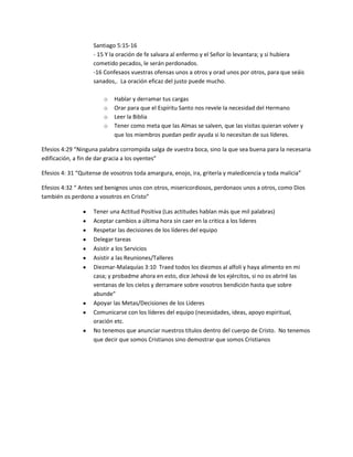 Santiago 5:15-16
- 15 Y la oración de fe salvara al enfermo y el Señor lo levantara; y si hubiera
cometido pecados, le serán perdonados.
-16 Confesaos vuestras ofensas unos a otros y orad unos por otros, para que seáis
sanados,. La oración eficaz del justo puede mucho.
o Hablar y derramar tus cargas
o Orar para que el Espíritu Santo nos revele la necesidad del Hermano
o Leer la Biblia
o Tener como meta que las Almas se salven, que las visitas quieran volver y
que los miembros puedan pedir ayuda si lo necesitan de sus líderes.
Efesios 4:29 “Ninguna palabra corrompida salga de vuestra boca, sino la que sea buena para la necesaria
edificación, a fin de dar gracia a los oyentes”
Efesios 4: 31 “Quitense de vosotros toda amargura, enojo, ira, gritería y maledicencia y toda malicia”
Efesios 4:32 “ Antes sed benignos unos con otros, misericordiosos, perdonaos unos a otros, como Dios
también os perdono a vosotros en Cristo”
Tener una Actitud Positiva (Las actitudes hablan más que mil palabras)
Aceptar cambios a última hora sin caer en la critica a los lideres
Respetar las decisiones de los líderes del equipo
Delegar tareas
Asistir a los Servicios
Asistir a las Reuniones/Talleres
Diezmar-Malaquías 3:10 Traed todos los diezmos al alfolí y haya alimento en mi
casa; y probadme ahora en esto, dice Jehová de los ejércitos, si no os abriré las
ventanas de los cielos y derramare sobre vosotros bendición hasta que sobre
abunde”
Apoyar las Metas/Decisiones de los Lideres
Comunicarse con los líderes del equipo (necesidades, ideas, apoyo espiritual,
oración etc.
No tenemos que anunciar nuestros títulos dentro del cuerpo de Cristo. No tenemos
que decir que somos Cristianos sino demostrar que somos Cristianos
 