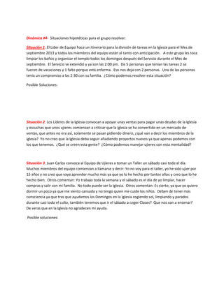 Dinámica #4- Situaciones hipotéticas para el grupo resolver:
Situación 1: El Líder de Equipo hace un itinerario para la división de tareas en la Iglesia para el Mes de
septiembre 2013 y todos los miembros del equipo están al tanto con anticipación. A este grupo les toca
limpiar los baños y organizar el templo todos los domingos después del Servicio durante el Mes de
septiembre. El Servicio se extendió y ya son las 2:00 pm. De 5 personas que tenían las tareas 2 se
fueron de vacaciones y 1 falto porque está enferma. Eso nos deja con 2 personas. Una de las personas
tenía un compromiso a las 2:30 con su familia. ¿Cómo podemos resolver esta situación?
Posible Soluciones:
Situación 2: Los Líderes de la Iglesia convocan a apoyar unas ventas para pagar unas deudas de la Iglesia
y escuchas que unos ujieres comienzan a criticar que la iglesia se ha convertido en un mercado de
ventas, que antes no era así, solamente se pasan pidiendo dinero, ¿qué van a decir los miembros de la
iglesia? Yo no creo que la Iglesia deba seguir añadiendo proyectos nuevos ya que apenas podemos con
los que tenemos. ¿Qué se creen esta gente? ¿Cómo podemos manejar ujieres con esta mentalidad?
Situación 3: Juan Carlos convoca al Equipo de Ujieres a tomar un Taller un sábado casi todo el día.
Muchos miembros del equipo comienzan a llamarse y decir: Yo no voy para el taller, yo he sido ujier por
15 años y no creo que vaya aprender mucho más ya que yo lo he hecho por tantos años y creo que lo he
hecho bien. Otros comentan: Yo trabajo toda la semana y el sábado es el día de yo limpiar, hacer
compras y salir con mi familia. No todo puede ser la Iglesia. Otros comentan: Es cierto, ya que yo quiero
dormir un poco ya que me siento cansada y no tengo quien me cuide los niños. Deben de tener más
consciencia ya que tras que ayudamos los Domingos en la Iglesia cogiendo sol, limpiando y parados
durante casi todo el culto, también tenemos que ir el sábado a coger Clases? Que nos van a ensenar?
De veras que en la Iglesia no agradecen mi ayuda.
Posible soluciones:
 