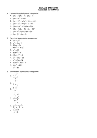 GIMNASIO CAMPESTRE
TALLER DE MATEMÁTICA
1. Desarrollar cada expresión y simplificar
A. 2
)53()53)(53( +−+− xxx
B. xx 300)10( 3
−+
C. )30030()10( 23
+−−− xxxx
D. 10)5(4)52( 2
−+−+ xxx
E. )203(3)103( 2
−−− xxx
F. 2
)52()52)(52( −−−+ xxx
G. )6)(6()6( 2
+−−+ xxx
H. 33
)2()2( −−+ xx
2. Factorizar las siguientes expresiones
A. 2
23 xx −
B. 962
+− xx
C. yxy 510 +
D. xyx 2016 2
−
E. 273
−x
F. 8125 3
+x
G. 4)52( 2
−+x
H. 24102
−+ xx
I. 2452
−− xx
J. 440100 2
++ xx
K. 12564 6
−x
L. 816
−x
3. Simplifica las expresiones, si es posible
A.
x
x
x
3
+
B.
x
1
2
2
+
C.
x
x
5
5 +
D.
y
x
y
x
y
x
+
+
1
2
2
E.
xx +
−
− 1
1
1
1
F.
2
22
+
+
x
xx
 