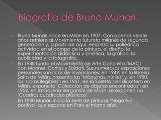  Bruno Munari nace en Milán en 1907. Con apenas veinte
años adhiere al Movimiento futurista milanés de segunda
generación y, a partir de aquí, empieza su poliédrica
actividad en el campo de la pintura, el diseño, la
experimentación didáctica y cinética, la gráfica, la
publicidad y la fotografía.
 En 1948 funda el Movimiento de Arte Concreta (MAC)
con Monnet, Dorfles y Soldati. Sus numerosas exposiciones
personales son ricas de invenciones: en 1949, en la librería
Salto de Milán, presenta las "Máquinas inútiles" y, en 1950,
los "Libros ilegibles"; en 1951, en la Saletta dell'Elicottero en
Milán, expone la "Colección de objetos encontrados"; en
1952, en la Galleria Bergamini de Milán, se exponen sus
"Cuadros cuadrados plásticos".
 En 1950 Munari inicia la serie de pinturas "Negativo
positivo" que expone en París el mismo año.
 