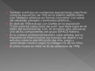  También participa en numerosas exposiciones colectivas:
como la exposición de 1952 en la Saletta dell'Elicottero
con "Materias plásticas en formas concretas" con obras
de celuloide, plexiglás y laminados plásticos…
 En abril de 1954 trabaja con Dorfles en la exposición
"Color para las carrocerías de auto" que tiene lugar en el
Salón del Automóvil de Turín. En el mismo año, Munari es
uno de los componentes del grupo ESPACE italiano.
 En su carrera profesional también cabe señalar, por su
importancia internacional, sus trabajos de diseño y sus
estudios sobre la identificación del arte, juego y
aprendizaje creativo según la inteligencia de los niños.
 El artista muere en Milán el 30 de setiembre de 1998.
 
